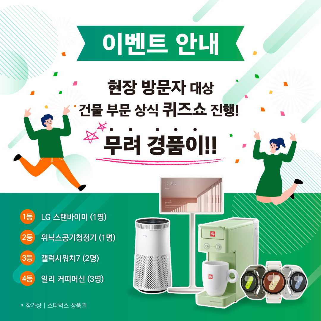 이벤트 안내

현장 방문자 대상 건물 부문 상식 퀴즈쇼 진행!
무려 경품이!!

1등 LG 스탠바이미 (1명)
2등 위닉스공기청정기 (1명)
3등 갤럭시워치7 (2명)
4등 일리 커피머신 (3명)
* 참가상 | 스타벅스 상품권