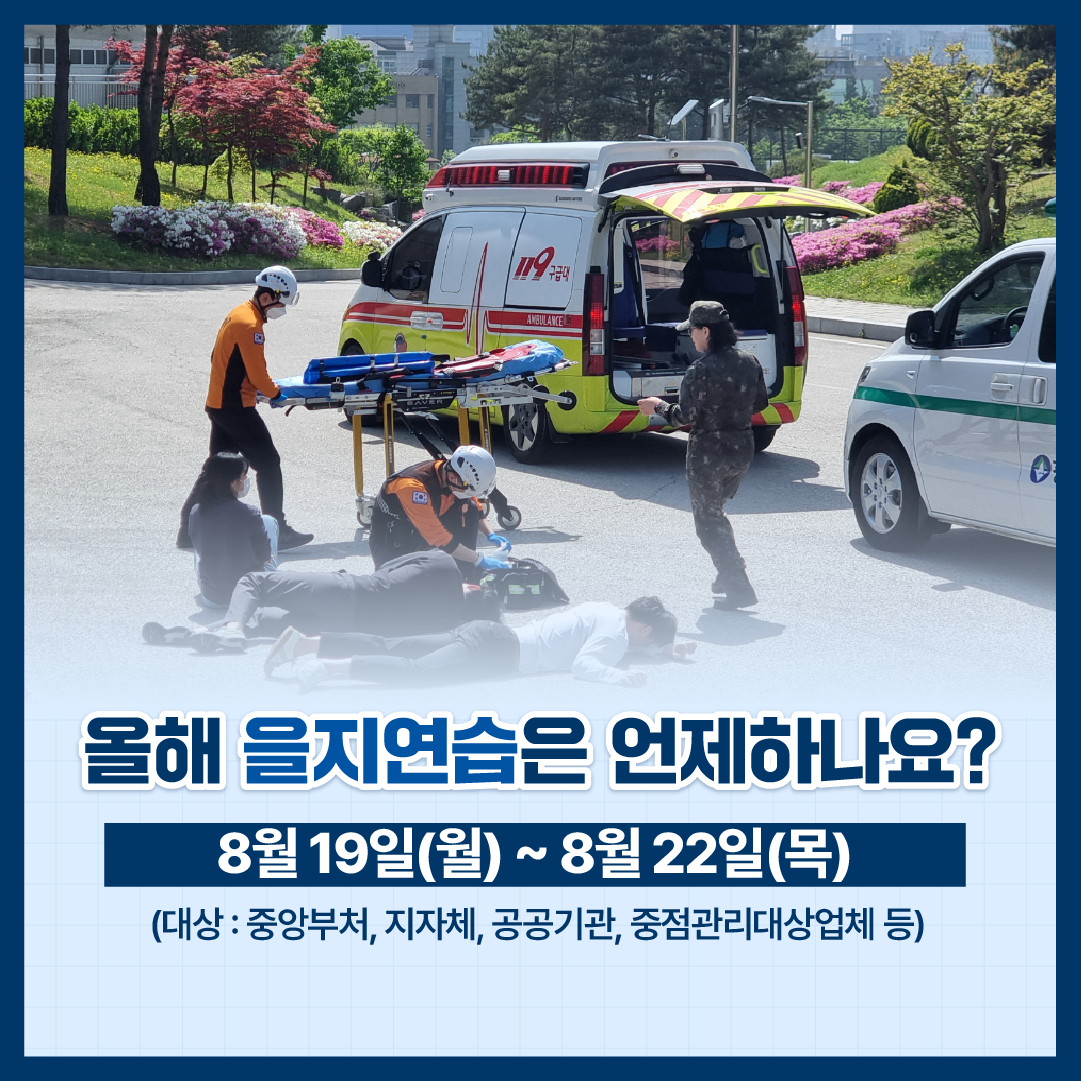 올해 을지연습은 언제하나요?
8월 19일(월) ~ 8월 22일(목)
(대상: 중앙부처, 지자체, 공공기관, 중점관리대상업체 등)