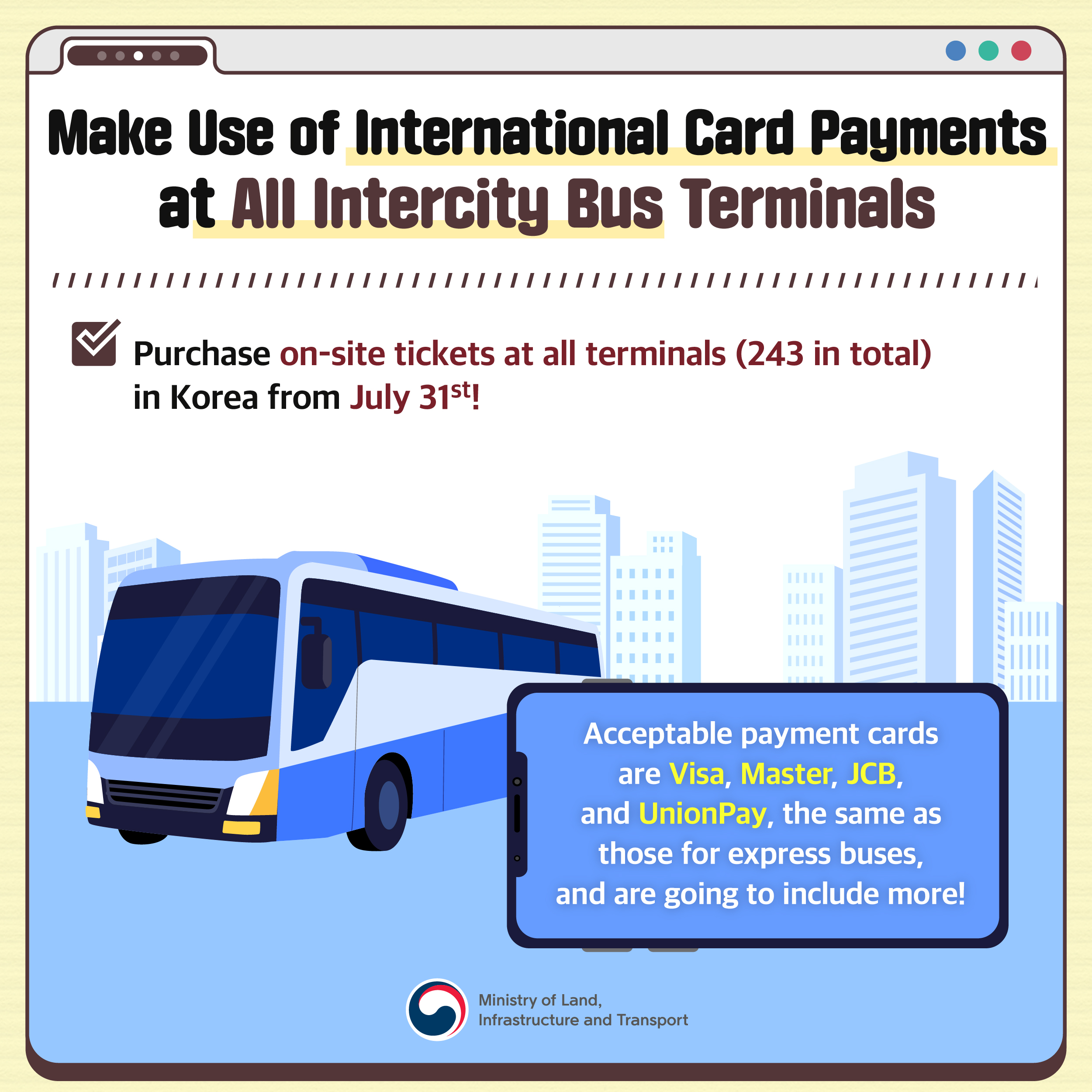pic 4. Make Use of International Card Payments at All Intercity Bus Terminals

Purchase on-site tickets at all terminals (243 in total) in Korea from July 31st!

Acceptable payment cards are Visa, Master, JCB, and UnionPay, the same as those for express buses, and are going to include more!