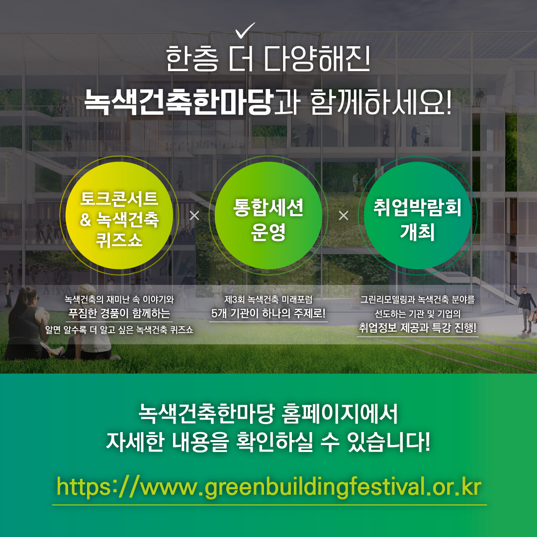 한층 더 다양해진 녹색건축한마당과 함께하세요!
토크콘서트 & 녹색건축 퀴즈쇼
통합세션 운영
취업박람회 개최
녹색건축한마당 홈페이지에서 자세한 내용을 확인하실 수 있습니다!
https://www.greenbuildingfestival.or.kr