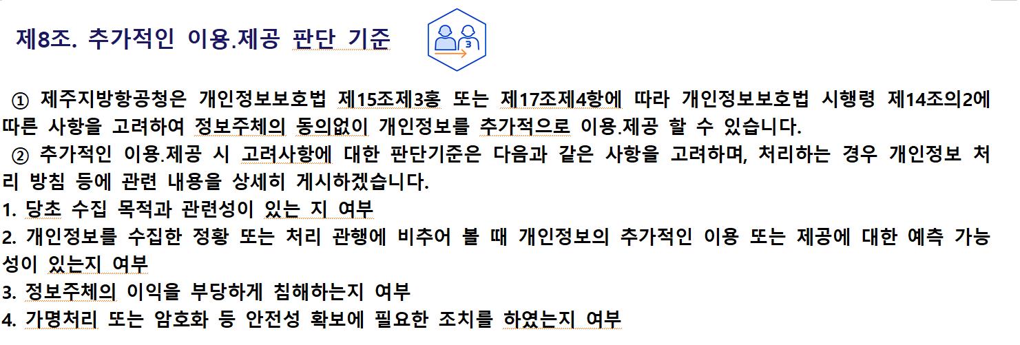 제8조. 추가적인 이용․제공 판단 기준① 제주지방항공청은 개인정보보호법 제15조제3홍 또는 제17조제4항에 따라 개인정보보호법 시행령 제14조의2에 따른 사항을 고려하여 정보주체의 동의없이 개인정보를 추가적으로 이용․제공 할 수 있습니다.
② 추가적인 이용․제공 시 고려사항에 대한 판단기준은 다음과 같은 사항을 고려하며, 처리하는 경우 개인정보 처리 방침 등에 관련 내용을 상세히 게시하겠습니다.
1. 당초 수집 목적과 관련성이 있는 지 여부
2. 개인정보를 수집한 정황 또는 처리 관행에 비추어 볼 때 개인정보의 추가적인 이용 또는 제공에 대한 예측 가능성이 있는지 여부
3. 정보주체의 이익을 부당하게 침해하는지 여부
4. 가명처리 또는 암호화 등 안전성 확보에 필요한 조치를 하였는지 여부