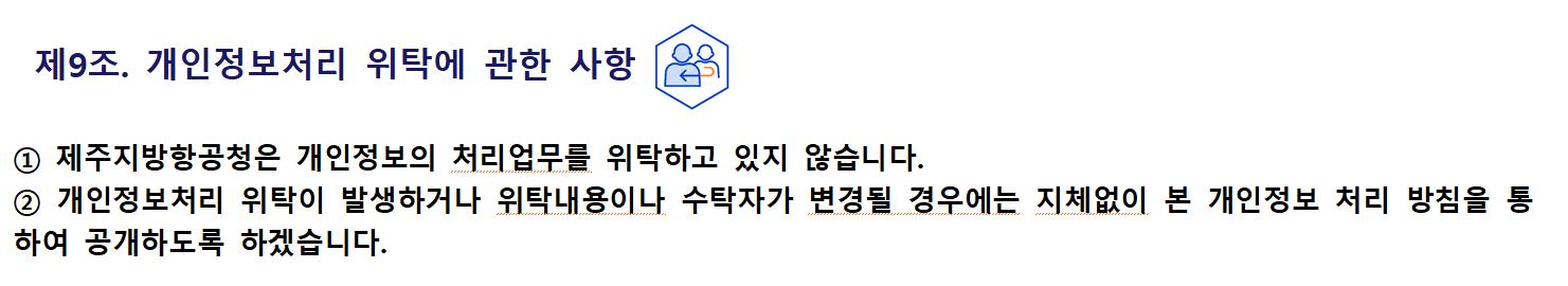 제9조. 개인정보처리 위탁에 관한 사항① 제주지방항공청은 개인정보의 처리업무를 위탁하고 있지 않습니다.
② 개인정보처리 위탁이 발생하거나 위탁내용이나 수탁자가 변경될 경우에는 지체없이 본 개인정보 처리 방침을 통하여 공개하도록 하겠습니다.