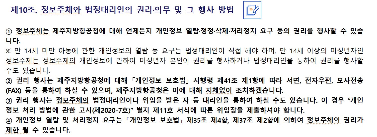 제10조. 정보주체와 법정대리인의 권리·의무 및 그 행사 방법
정보주체는 제주지방항공청에 대해 언제든지 개인정보 열람·정정·삭제·처리정지 요구 등의 권리를 행사할 수 있습니다.
※ 만 14세 미만 아동에 관한 개인정보의 열람 등 요구는 법정대리인이 직접 해야 하며, 만 14세 이상의 미성년자인 정보주체는 정보주체의 개인정보에 관하여 미성년자 본인이 권리를 행사하거나 법정대리인을 통하여 권리를 행사할 수도 있습니다.
② 권리 행사는 제주지방항공청에 대해 「개인정보 보호법」 시행령 제41조 제1항에 따라 서면, 전자우편, 모사전송(FAX) 등을 통하여 하실 수 있으며, 제주지방항공청은 이에 대해 지체없이 조치하겠습니다.
③ 권리 행사는 정보주체의 법정대리인이나 위임을 받은 자 등 대리인을 통하여 하실 수도 있습니다. 이 경우 “개인정보 처리 방법에 관한 고시(제2020-7호)” 별지 제11호 서식에 따른 위임장을 제출하셔야 합니다.
④ 개인정보 열람 및 처리정지 요구는 「개인정보 보호법」 제35조 제4항, 제37조 제2항에 의하여 정보주체의 권리가 제한 될 수 있습니다.