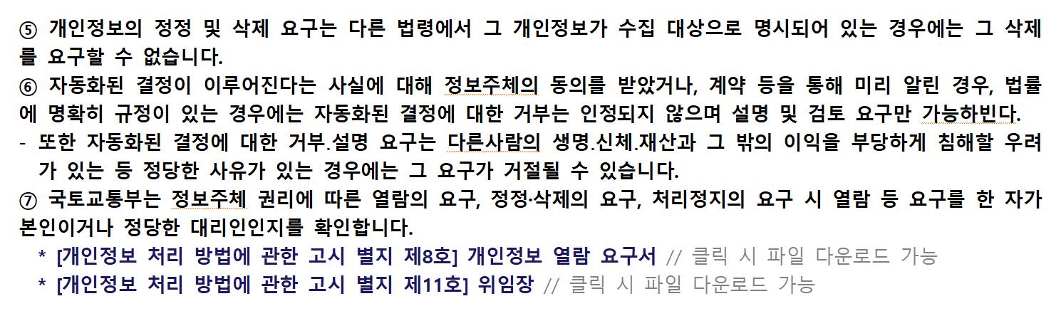 ⑤ 개인정보의 정정 및 삭제 요구는 다른 법령에서 그 개인정보가 수집 대상으로 명시되어 있는 경우에는 그 삭제를 요구할 수 없습니다.
⑥ 자동화된 결정이 이루어진다는 사실에 대해 정보주체의 동의를 받았거나, 계약 등을 통해 미리 알린 경우, 법률에 명확히 규정이 있는 경우에는 자동화된 결정에 대한 거부는 인정되지 않으며 설명 및 검토 요구만 가능합니다. - 또한 자동화된 결정에 대한 거부․설명 요구는 다른사람의 생명․신체․재산과 그 밖의 이익을 부당하게 침해할 우려가 있는 등 정당한 사유가 있는 경우에는 그 요구가 거절될 수 있습니다.
⑦ 제주지방항공청은 정보주체 권리에 따른 열람의 요구, 정정·삭제의 요구, 처리정지의 요구 시 열람 등 요구를 한 자가 본인이거나 정당한 대리인인지를 확인합니다.
* [개인정보 처리 방법에 관한 고시 별지 제8호] 개인정보 열람 요구서
* [개인정보 처리 방법에 관한 고시 별지 제11호] 위임장