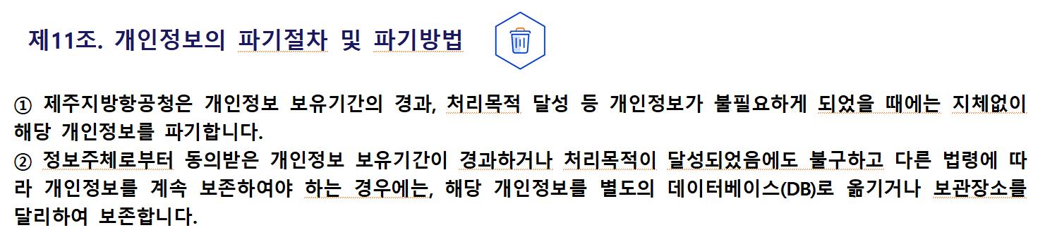 제11조. 개인정보의 파기절차 및 파기방법① 제주지방항공청은 개인정보 보유기간의 경과, 처리목적 달성 등 개인정보가 불필요하게 되었을 때에는 지체없이 해당 개인정보를 파기합니다.
② 정보주체로부터 동의받은 개인정보 보유기간이 경과하거나 처리목적이 달성되었음에도 불구하고 다른 법령에 따라 개인정보를 계속 보존하여야 하는 경우에는, 해당 개인정보를 별도의 데이터베이스(DB)로 옮기거나 보관장소를 달리하여 보존합니다.