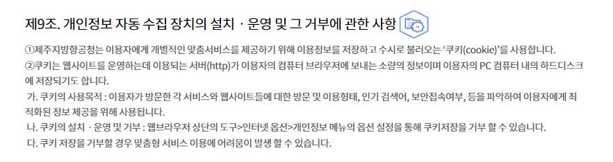 제9조. 개인정보 자동 수집 장치의 설치ㆍ운영 및 그 거부에 관한 사항
①제주지방항공청는 이용자에게 개별적인 맞춤서비스를 제공하기 위해 이용정보를 저장하고 수시로 불러오는 ‘쿠키(cookie)’를 사용합니다.
②쿠키는 웹사이트를 운영하는데 이용되는 서버(http)가 이용자의 컴퓨터 브라우저에 보내는 소량의 정보이며 이용자의 PC 컴퓨터 내의 하드디스크에 저장되기도 합니다.
 가. 쿠키의 사용목적 : 이용자가 방문한 각 서비스와 웹사이트들에 대한 방문 및 이용형태, 인기 검색어, 보안접속여부, 등을 파악하여 이용자에게 최적화된 정보 제공을 위해 사용됩니다.
 나. 쿠키의 설치ㆍ운영 및 거부 : 웹브라우저 상단의 도구>인터넷 옵션>개인정보 메뉴의 옵션 설정을 통해 쿠키저장을 거부 할 수 있습니다.
 다. 쿠키 저장을 거부할 경우 맞춤형 서비스 이용에 어려움이 발생 할 수 있습니다.