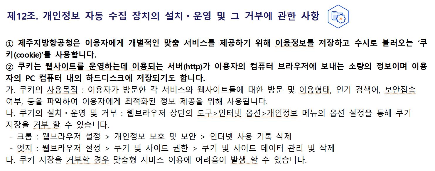 제12조. 개인정보 자동 수집 장치의 설치ㆍ운영 및 그 거부에 관한 사항① 제주지방항공청은 이용자에게 개별적인 맞춤 서비스를 제공하기 위해 이용정보를 저장하고 수시로 불러오는 ‘쿠키(cookie)’를 사용합니다.
② 쿠키는 웹사이트를 운영하는데 이용되는 서버(http)가 이용자의 컴퓨터 브라우저에 보내는 소량의 정보이며 이용자의 PC 컴퓨터 내의 하드디스크에 저장되기도 합니다.
가. 쿠키의 사용목적 : 이용자가 방문한 각 서비스와 웹사이트들에 대한 방문 및 이용형태, 인기 검색어, 보안접속 여부, 등을 파악하여 이용자에게 최적화된 정보 제공을 위해 사용됩니다.
나. 쿠키의 설치ㆍ운영 및 거부 : 웹브라우저 상단의 도구>인터넷 옵션>개인정보 메뉴의 옵션 설정을 통해 쿠키 저장을 거부 할 수 있습니다.
 - 크롬 : 웹브라우저 설정 > 개인정보 보호 및 보안 > 인터넷 사용 기록 삭제
 - 엣지 : 웹브라우저 설정 > 쿠키 및 사이트 권한 > 쿠키 및 사이트 데이터 관리 및 삭제
다. 쿠키 저장을 거부할 경우 맞춤형 서비스 이용에 어려움이 발생 할 수 있습니다.
