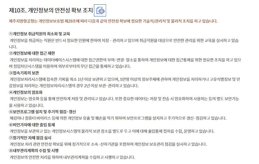 제10조. 개인정보의 안전성 확보 조치제주지방항공청는 개인정보보호법 제29조에 따라 다음과 같이 안전성 확보에 필요한 기술적/관리적 및 물리적 조치를 하고 있습니다.

①개인정보 취급직원의 최소화 및 교육
 개인정보를 취급하는 직원은 반드시 필요한 인원에 한하여 지정 · 관리하고 있으며 취급직원을 대상으로 안전한 관리를 위한 교육을 실시하고 있습니다.
②개인정보에 대한 접근 제한
 개인정보를 처리하는 데이터베이스시스템에 대한 접근권한의 부여·변경·말소를 통하여 개인정보에 대한 접근통제를 위한 필요한 조치를 하고 있으며 침입차단시스템을 이용하여 외부로부터의 무단 접근을 통제하고 있습니다.
③접속기록의 보관
 개인정보처리시스템에 접속한 기록을 최소 1년 이상 보관하고 있으며, 5만명 이상의 정보주체에 관하여 개인정보를 처리하거나 고유식별정보 및 민감정보를 처리하는 개인정보처리시스템의 경우 2년 이상 보관·관리하고 있습니다.
④개인정보의 암호화
 개인정보는 암호화 등을 통해 안전하게 저장 및 관리되고 있습니다. 또한 중요한 데이터는 저장 및 전송 시 암호화하여 사용하는 등의 별도 보안기능을 사용하고 있습니다.
⑤보안프로그램 설치 및 주기적 점검·갱신
 해킹이나 컴퓨터 바이러스 등에 의한 개인정보 유출 및 훼손을 막기 위하여 보안프로그램을 설치하고 주기적으로 갱신·점검하고 있습니다.
⑥비인가자에 대한 출입 통제
 개인정보를 보관하고 있는 개인정보시스템의 물리적 보관 장소를 별도로 두고 이에 대해 출입통제 절차를 수립, 운영하고 있습니다.
⑦정기적인 자체 점검 실시
 개인정보 처리 관련 안전성 확보를 위해 정기적으로 소속·산하기관을 포함하여 개인정보 보호관리 점검을 실시하고 있습니다.
⑧내부관리계획의 수립 및 시행
 개인정보의 안전한 처리를 위하여 내부관리계획을 수립하고 시행하고 있습니다.
