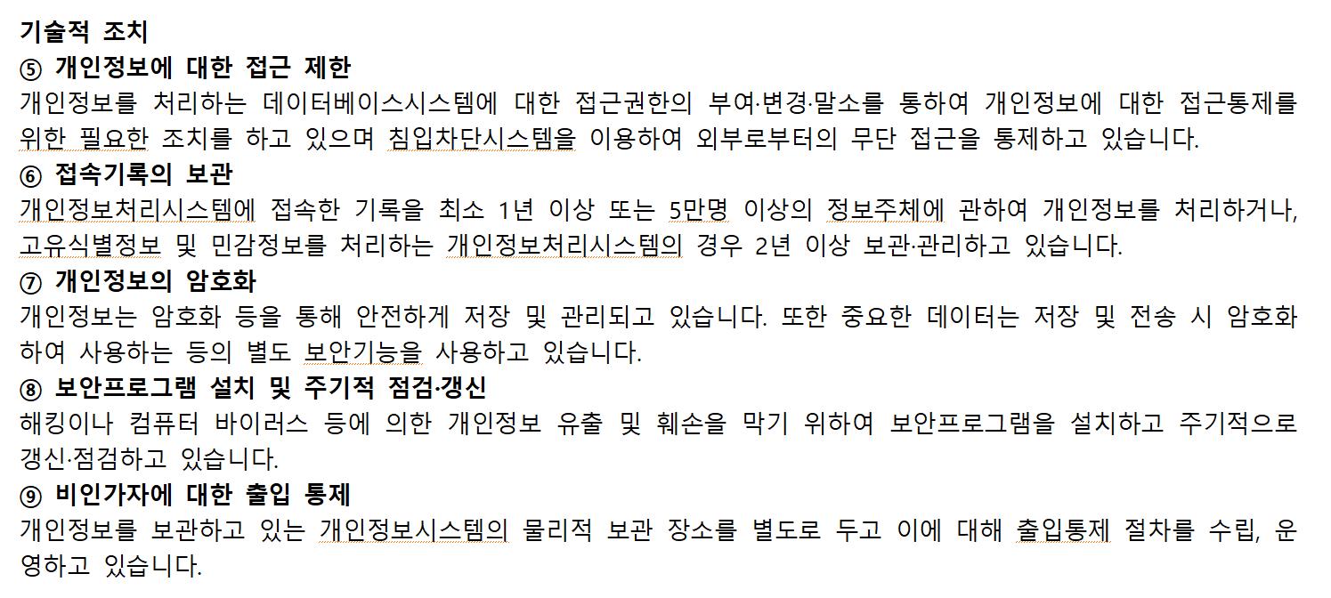 기술적 조치
⑤개인정보에 대한 접근 제한
 개인정보를 처리하는 데이터베이스시스템에 대한 접근권한의 부여·변경·말소를 통하여 개인정보에 대한 접근통제를 위한 필요한 조치를 하고 있으며 침입차단시스템을 이용하여 외부로부터의 무단 접근을 통제하고 있습니다.
⑥접속기록의 보관
 개인정보처리시스템에 접속한 기록을 최소 1년 이상 또는 5만명 이상의 정보주체에 관하여 개인정보를 처리하거나, 고유식별정보 및 민감정보를 처리하는 개인정보처리시스템의 경우 2년 이상 보관·관리하고 있습니다.
⑦개인정보의 암호화
 개인정보는 암호화 등을 통해 안전하게 저장 및 관리되고 있습니다. 또한 중요한 데이터는 저장 및 전송 시 암호화하여 사용하는 등의 별도 보안기능을 사용하고 있습니다.
⑧보안프로그램 설치 및 주기적 점검·갱신
 해킹이나 컴퓨터 바이러스 등에 의한 개인정보 유출 및 훼손을 막기 위하여 보안프로그램을 설치하고 주기적으로 갱신·점검하고 있습니다.
⑨비인가자에 대한 출입 통제
 개인정보를 보관하고 있는 개인정보시스템의 물리적 보관 장소를 별도로 두고 이에 대해 출입통제 절차를 수립, 운영하고 있습니다.
