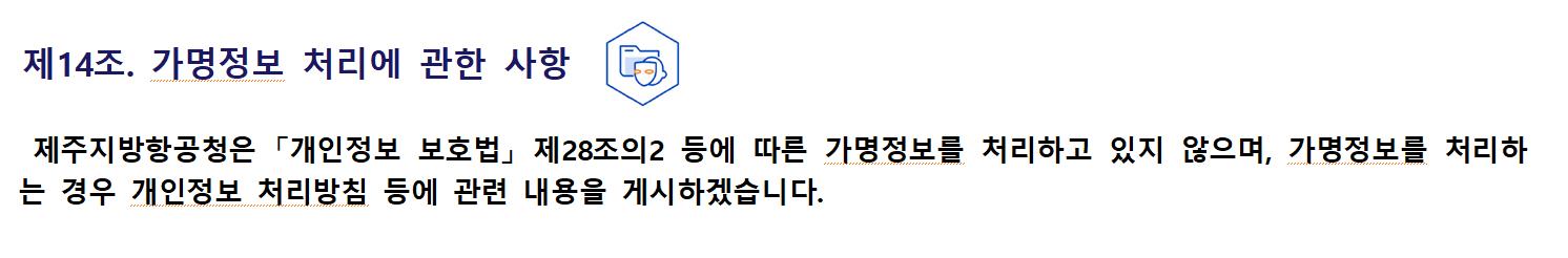 제14조. 가명정보 처리에 관한 사항제주지방항공청은 「개인정보 보호법」 제28조의2 등에 따른 가명정보를 처리하고 있지 않으며, 가명정보를 처리하는 경우 개인정보 처리방침 등에 관련 내용을 게시하겠습니다.
