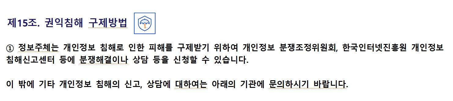 제15조. 권익침해 구제방법① 정보주체는 개인정보 침해로 인한 피해를 구제받기 위하여 개인정보 분쟁조정위원회, 한국인터넷진흥원 개인정보 침해신고센터 등에 분쟁해결이나 상담 등을 신청할 수 있습니다.

이 밖에 기타 개인정보 침해의 신고, 상담에 대하여는 아래의 기관에 문의하시기 바랍니다.