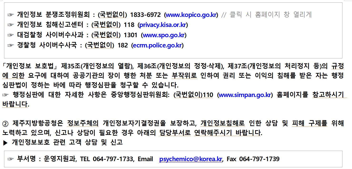 ☞ 개인정보 분쟁조정위원회 : (국번없이) 1833-6972 (www.kopico.go.kr)
☞ 개인정보 침해신고센터 : (국번없이) 118 (privacy.kisa.or.kr)
☞ 대검찰청 사이버수사과 : (국번없이) 1301 (www.spo.go.kr)
☞ 경찰청 사이버수사국 : (국번없이) 182 (ecrm.police.go.kr)
「개인정보 보호법」 제35조(개인정보의 열람), 제36조(개인정보의 정정·삭제), 제37조(개인정보의 처리정지 등)의 규정에 의한 요구에 대하여 공공기관의 장이 행한 처분 또는 부작위로 인하여 권리 또는 이익의 침해를 받은 자는 행정심판법이 정하는 바에 따라 행정심판을 청구할 수 있습니다.
☞ 행정심판에 대한 자세한 사항은 중앙행정심판위원회: (국번없이)110 (www.simpan.go.kr)홈페이지를 참고하시기 바랍니다.

② 제주지방항공청은 정보주체의 개인정보자기결정권을 보장하고, 개인정보침해로 인한 상담 및 피해 구제를 위해 노력하고 있으며, 신고나 상담이 필요한 경우 아래의 담당부서로 연락해주시기 바랍니다.
▶ 개인정보보호 관련 고객 상담 및 신고
☞ 부서명 : 운영지원과, TEL 064-797-1733, Email psychemico@korea.kr, Fax 064-797-1739