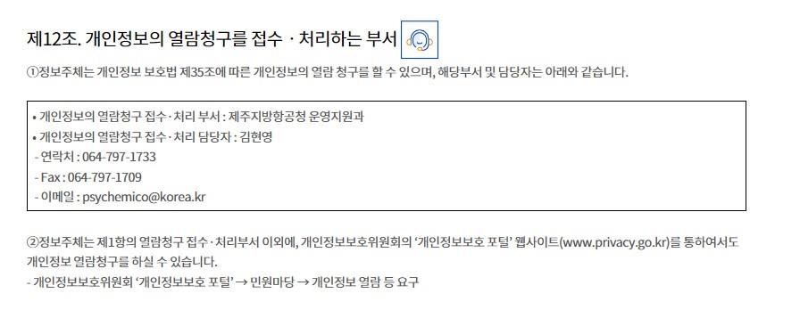 제12조. 개인정보의 열람청구를 접수ㆍ처리하는 부서①정보주체는 개인정보 보호법 제35조에 따른 개인정보의 열람 청구를 할 수 있으며, 해당부서 및 담당자는 아래와 같습니다.

⦁ 개인정보의 열람청구 접수·처리 부서 : 제주지방항공청 운영지원과
⦁ 개인정보의 열람청구 접수·처리 담당자 : 김현영
 - 연락처 : 064-797-1733
 - Fax : 064-797-1709
 - 이메일 : psychemico@korea.kr

②정보주체는 제1항의 열람청구 접수·처리부서 이외에, 개인정보보호위원회의 ‘개인정보보호 포털’ 웹사이트(www.privacy.go.kr)를 통하여서도 개인정보 열람청구를 하실 수 있습니다.
- 개인정보보호위원회 ‘개인정보보호 포털’ → 민원마당 → 개인정보 열람 등 요구