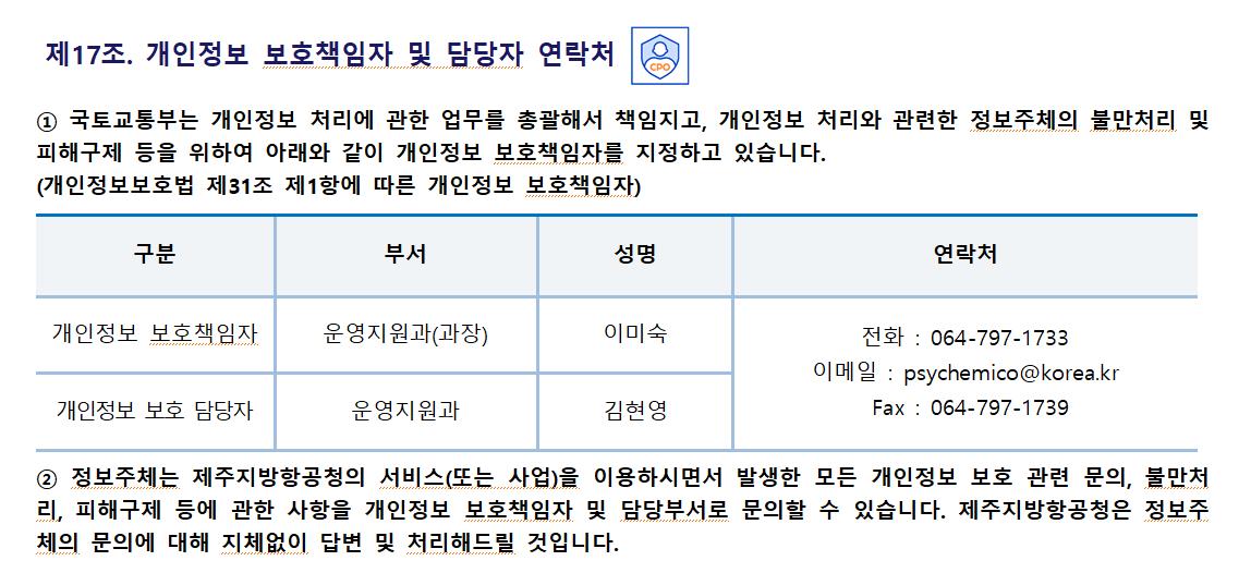 제17조. 개인정보 보호책임자 및 담당자 연락처제주지방항공청은 개인정보 처리에 관한 업무를 총괄해서 책임지고, 개인정보 처리와 관련한 정보주체의 불만처리 및 피해구제 등을 위하여 아래와 같이 개인정보 보호책임자를 지정하고 있습니다.
(개인정보보호법 제31조 제1항에 따른 개인정보 보호책임자)
구분	부서	성명	연락처
개인정보 보호책임자	운영지원과(과장)	이미숙	전화 : 064-797-1733
이메일 : psychemico@korea.kr
Fax : 064-797-1739
개인정보 보호 담당자	운영지원과	김현영
② 정보주체는 제주지방항공청의 서비스(또는 사업)을 이용하시면서 발생한 모든 개인정보 보호 관련 문의, 불만처리, 피해구제 등에 관한 사항을 개인정보 보호책임자 및 담당부서로 문의할 수 있습니다. 제주지방항공청은 정보주체의 문의에 대해 지체없이 답변 및 처리해드릴 것입니다.