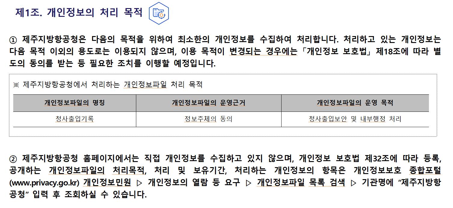 제1조. 개인정보의 처리 목적① 제주지방항공청은 다음의 목적을 위하여 최소한의 개인정보를 수집하여 처리합니다. 처리하고 있는 개인정보는 다음 목적 이외의 용도로는 이용되지 않으며, 이용 목적이 변경되는 경우에는 「개인정보 보호법」 제18조에 따라 별도의 동의를 받는 등 필요한 조치를 이행할 예정입니다.
※ 제주지방항공청에서 처리하는 개인정보파일 처리 목적
개인정보파일의 명칭	개인정보파일 운영근거	개인정보파일 운영목적
방문민원	민원처리에 관한법률	민원접수 및 처리 관리

② 제주지방항공청 홈페이지에서는 직접 개인정보를 수집하고 있지 않으며, 개인정보 보호법 제32조에 따라 등록, 공개하는 개인정보파일의 처리목적, 처리 및 보유기간, 처리하는 개인정보의 항목은 개인정보보호 종합포털(www.privacy.go.kr) 개인정보민원 ▷ 개인정보의 열람 등 요구 ▷ 개인정보파일 목록 검색 ▷ 기관명에 “제주지방항공청” 입력 후 조회하실 수 있습니다.