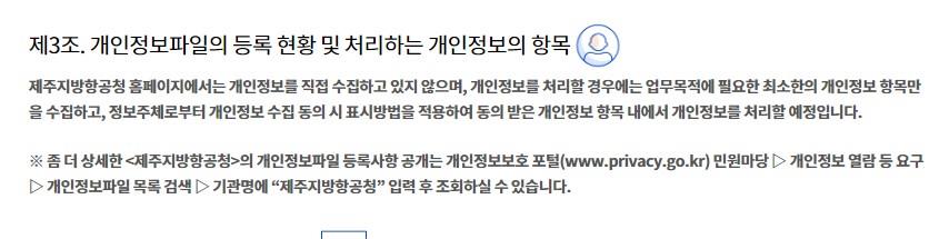 제3조. 개인정보파일의 등록 현황 및 처리하는 개인정보의 항목제주지방항공청 홈페이지에서는 개인정보를 직접 수집하고 있지 않으며, 개인정보를 처리할 경우에는 업무목적에 필요한 최소한의 개인정보 항목만을 수집하고, 정보주체로부터 개인정보 수집 동의 시 표시방법을 적용하여 동의 받은 개인정보 항목 내에서 개인정보를 처리할 예정입니다.

※ 좀 더 상세한 <제주지방항공청>의 개인정보파일 등록사항 공개는 개인정보보호 포털(www.privacy.go.kr) 민원마당 ▷ 개인정보 열람 등 요구 ▷ 개인정보파일 목록 검색 ▷ 기관명에 “제주지방항공청” 입력 후 조회하실 수 있습니다.