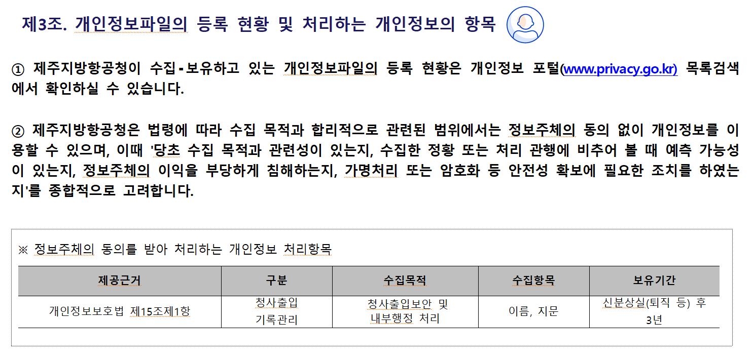 제3조. 개인정보파일의 등록 현황 및 처리하는 개인정보의 항목① 제주지방항공청이 수집⁃보유하고 있는 개인정보파일의 등록 현황은 개인정보 포털(www.privacy.go.kr) 목록검색에서 확인하실 수 있습니다.

② 제주지방항공청은 법령에 따라 수집 목적과 합리적으로 관련된 범위에서는 정보주체의 동의 없이 개인정보를 이용할 수 있으며, 이때 '당초 수집 목적과 관련성이 있는지, 수집한 정황 또는 처리 관행에 비추어 볼 때 예측 가능성이 있는지, 정보주체의 이익을 부당하게 침해하는지, 가명처리 또는 암호화 등 안전성 확보에 필요한 조치를 하였는지'를 종합적으로 고려합니다.

※ 정보주체의 동의를 받아 처리하는 개인정보 처리항목
제공근거	구분	수집목적	수집항목	보유기간
개인정보보호법 제15조제1항	청사출입 기록관리	청사출입보안 및 내부행정 처리	이름, 지문	신분상실(퇴직 등) 후 3년
