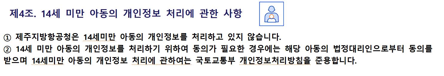 제4조. 14세 미만 아동의 개인정보 처리에 관한 사항① 제주지방항공청은 14세미만 아동의 개인정보를 처리하고 있지 않습니다.
② 14세 미만 아동의 개인정보를 처리하기 위하여 동의가 필요한 경우에는 해당 아동의 법정대리인으로부터 동의를 받으며 14세미만 아동의 개인정보 처리에 관하여는 국토교통부 개인정보처리방침을 준용합니다.