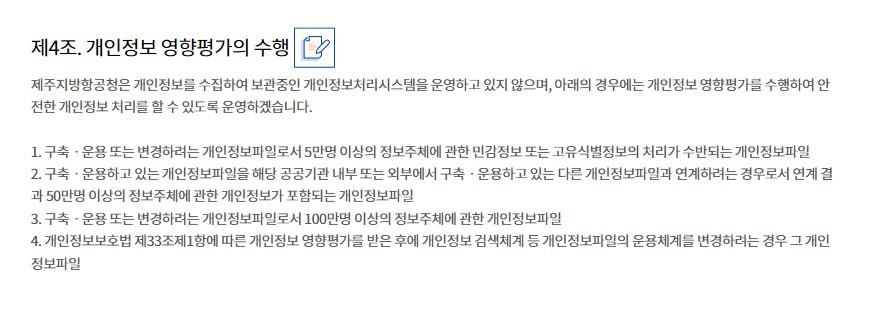 제4조. 개인정보 영향평가의 수행
제주지방항공청은 개인정보를 수집하여 보관중인 개인정보처리시스템을 운영하고 있지 않으며, 아래의 경우에는 개인정보 영향평가를 수행하여 안전한 개인정보 처리를 할 수 있도록 운영하겠습니다.

1. 구축ㆍ운용 또는 변경하려는 개인정보파일로서 5만명 이상의 정보주체에 관한 민감정보 또는 고유식별정보의 처리가 수반되는 개인정보파일
2. 구축ㆍ운용하고 있는 개인정보파일을 해당 공공기관 내부 또는 외부에서 구축ㆍ운용하고 있는 다른 개인정보파일과 연계하려는 경우로서 연계 결과 50만명 이상의 정보주체에 관한 개인정보가 포함되는 개인정보파일
3. 구축ㆍ운용 또는 변경하려는 개인정보파일로서 100만명 이상의 정보주체에 관한 개인정보파일
4. 개인정보보호법 제33조제1항에 따른 개인정보 영향평가를 받은 후에 개인정보 검색체계 등 개인정보파일의 운용체계를 변경하려는 경우 그 개인정보파일