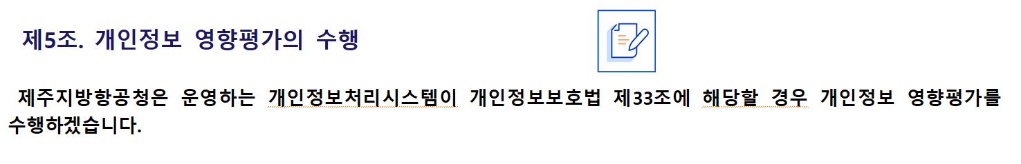 제5조. 개인정보 영향평가의 수행제주지방항공청은 운영하는 개인정보처리시스템이 개인정보보호법 제33조에 해당할 경우 개인정보 영향평가를 수행하겠습니다.
