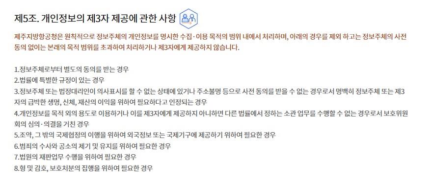 제5조. 개인정보의 제3자 제공에 관한 사항제주지방항공청은 원칙적으로 정보주체의 개인정보를 명시한 수집·이용 목적의 범위 내에서 처리하며, 아래의 경우를 제외 하고는 정보주체의 사전 동의 없이는 본래의 목적 범위를 초과하여 처리하거나 제3자에게 제공하지 않습니다.

1.정보주체로부터 별도의 동의를 받는 경우
2.법률에 특별한 규정이 있는 경우
3.정보주체 또는 법정대리인이 의사표시를 할 수 없는 상태에 있거나 주소불명 등으로 사전 동의를 받을 수 없는 경우로서 명백히 정보주체 또는 제3자의 급박한 생명, 신체, 재산의 이익을 위하여 필요하다고 인정되는 경우
4.개인정보를 목적 외의 용도로 이용하거나 이를 제3자에게 제공하지 아니하면 다른 법률에서 정하는 소관 업무를 수행할 수 없는 경우로서 보호위원회의 심의·의결을 거친 경우
5.조약, 그 밖의 국제협정의 이행을 위하여 외국정보 또는 국제기구에 제공하기 위하여 필요한 경우
6.범죄의 수사와 공소의 제기 및 유지를 위하여 필요한 경우
7.법원의 재판업무 수행을 위하여 필요한 경우
8.형 및 감호, 보호처분의 집행을 위하여 필요한 경우