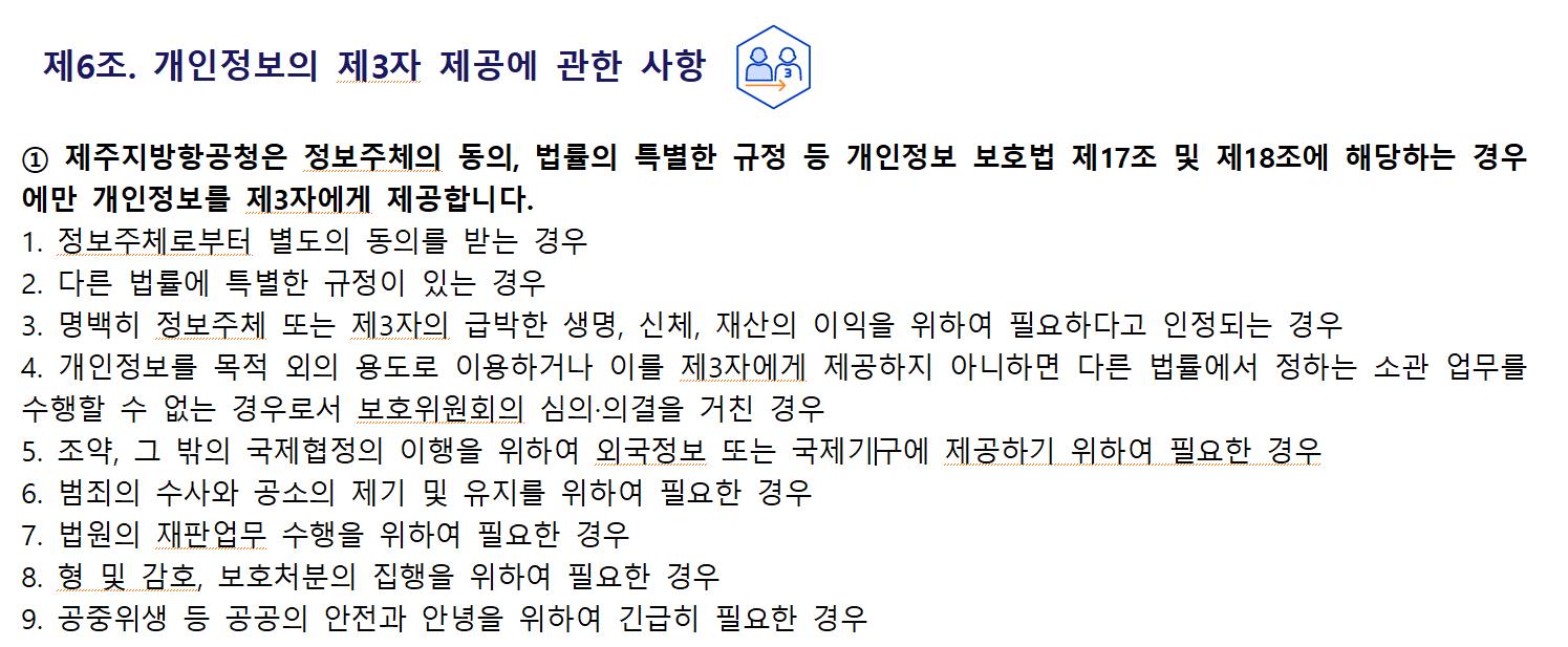 제6조. 개인정보의 제3자 제공에 관한 사항① 제주지방항공청은 정보주체의 동의, 법률의 특별한 규정 등 개인정보 보호법 제17조 및 제18조에 해당하는 경우에만 개인정보를 제3자에게 제공합니다.
1. 정보주체로부터 별도의 동의를 받는 경우
2. 다른 법률에 특별한 규정이 있는 경우
3. 명백히 정보주체 또는 제3자의 급박한 생명, 신체, 재산의 이익을 위하여 필요하다고 인정되는 경우
4. 개인정보를 목적 외의 용도로 이용하거나 이를 제3자에게 제공하지 아니하면 다른 법률에서 정하는 소관 업무를 수행할 수 없는 경우로서 보호위원회의 심의·의결을 거친 경우
5. 조약, 그 밖의 국제협정의 이행을 위하여 외국정보 또는 국제기구에 제공하기 위하여 필요한 경우
6. 범죄의 수사와 공소의 제기 및 유지를 위하여 필요한 경우
7. 법원의 재판업무 수행을 위하여 필요한 경우
8. 형 및 감호, 보호처분의 집행을 위하여 필요한 경우
9. 공중위생 등 공공의 안전과 안녕을 위하여 긴급히 필요한 경우