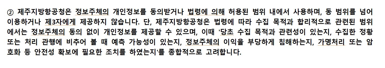 ② 제주지방항공청은 정보주체의 개인정보를 동의받거나 법령에 의해 허용된 범위 내에서 사용하며, 동 범위를 넘어 이용하거나 제3자에게 제공하지 않습니다. 단, 제주지방항공청은 법령에 따라 수집 목적과 합리적으로 관련된 범위에서는 정보주체의 동의 없이 개인정보를 제공할 수 있으며, 이때 '당초 수집 목적과 관련성이 있는지, 수집한 정황 또는 처리 관행에 비추어 볼 때 예측 가능성이 있는지, 정보주체의 이익을 부당하게 침해하는지, 가명처리 또는 암호화 등 안전성 확보에 필요한 조치를 하였는지'를 종합적으로 고려합니다.