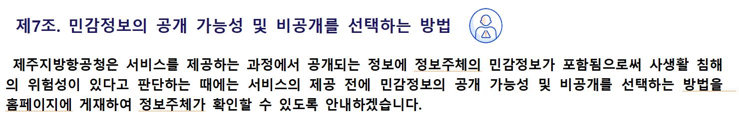 제7조. 민감정보의 공개 가능성 및 비공개를 선택하는 방법제주지방항공청은 서비스를 제공하는 과정에서 공개되는 정보에 정보주체의 민감정보가 포함됨으로써 사생활 침해의 위험성이 있다고 판단하는 때에는 서비스의 제공 전에 민감정보의 공개 가능성 및 비공개를 선택하는 방법을 홈페이지에 게재하여 정보주체가 확인할 수 있도록 안내하겠습니다.
