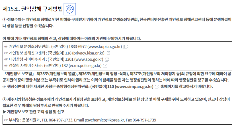 
제15조. 권익침해 구제방법


① 정보주체는 개인정보 침해로 인한 피해를 구제받기 위하여 개인정보 분쟁조정위원회, 한국인터넷진흥원 개인정보
침해신고센터 등에 분쟁해결이나 상담 등을 신청할 수 있습니다.

이 밖에 기타 개인정보 침해의 신고, 상담에 대하여는 아래의 기관에 문의하시기 바랍니다.


☞ 개인정보 분쟁조정위원회 : (국번없이) 1833-6972 (www.kopico.go.kr)
☞ 개인정보 침해신고센터 : (국번없이) 118 (privacy.kisa.or.kr)
☞ 대검찰청 사이버수사과 : (국번없이) 1301 (www.spo.go.kr)
☞ 경찰청 사이버수사국 : (국번없이) 182 (ecrm.police.go.kr)


「개인정보 보호법」 제35조(개인정보의 열람), 제36조(개인정보의 정정·삭제), 제37조(개인정보의 처리정지 등)의 규정에 의한 요구에 대하여 공공기관의 장이 행한 처분 또는 부작위로 인하여 권리 또는 이익의 침해를 받은 자는 행정심판법이 정하는 바에 따라 행정심판을 청구할 수 있습니다.
☞ 행정심판에 대한 자세한 사항은 중앙행정심판위원회: (국번없이)110 (www.simpan.go.kr) 홈페이지를 참고하시기 바랍니다.

② 제주지방항공청은 정보주체의 개인정보자기결정권을 보장하고, 개인정보침해로 인한 상담 및 피해 구제를 위해 노력하고 있으며, 신고나 상담이 필요한 경우 아래의 담당부서로 연락해주시기 바랍니다. 
▶ 개인정보보호 관련 고객 상담 및 신고

☞ 부서명 : 운영지원과, TEL 064-797-1733, Email  psychemico@korea.kr, Fax 064-797-1739
