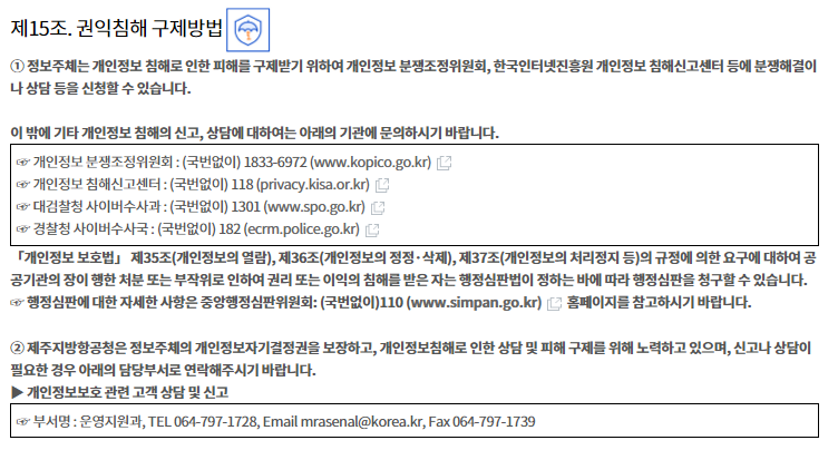 
제15조. 권익침해 구제방법


① 정보주체는 개인정보 침해로 인한 피해를 구제받기 위하여 개인정보 분쟁조정위원회, 한국인터넷진흥원 개인정보
침해신고센터 등에 분쟁해결이나 상담 등을 신청할 수 있습니다.

이 밖에 기타 개인정보 침해의 신고, 상담에 대하여는 아래의 기관에 문의하시기 바랍니다.


☞ 개인정보 분쟁조정위원회 : (국번없이) 1833-6972 (www.kopico.go.kr)
☞ 개인정보 침해신고센터 : (국번없이) 118 (privacy.kisa.or.kr)
☞ 대검찰청 사이버수사과 : (국번없이) 1301 (www.spo.go.kr)
☞ 경찰청 사이버수사국 : (국번없이) 182 (ecrm.police.go.kr)


「개인정보 보호법」 제35조(개인정보의 열람), 제36조(개인정보의 정정·삭제), 제37조(개인정보의 처리정지 등)의 규정에 의한 요구에 대하여 공공기관의 장이 행한 처분 또는 부작위로 인하여 권리 또는 이익의 침해를 받은 자는 행정심판법이 정하는 바에 따라 행정심판을 청구할 수 있습니다.
☞ 행정심판에 대한 자세한 사항은 중앙행정심판위원회: (국번없이)110 (www.simpan.go.kr) 홈페이지를 참고하시기 바랍니다.

② 제주지방항공청은 정보주체의 개인정보자기결정권을 보장하고, 개인정보침해로 인한 상담 및 피해 구제를 위해 노력하고 있으며, 신고나 상담이 필요한 경우 아래의 담당부서로 연락해주시기 바랍니다. 
▶ 개인정보보호 관련 고객 상담 및 신고

☞ 부서명 : 운영지원과, TEL 064-797-1728, Email  mrasenal@korea.kr, Fax 064-797-1739
