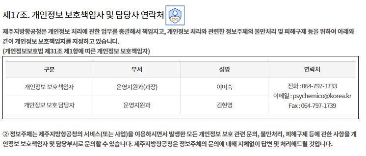 

제17조. 개인정보 보호책임자 및 담당자 연락처


① 제주지방항공청은 개인정보 처리에 관한 업무를 총괄해서 책임지고, 개인정보 처리와 관련한 정보주체의 불만처리 및 피해구제 등을 위하여 아래와 같이 개인정보 보호책임자를 지정하고 있습니다.
(개인정보보호법 제31조 제1항에 따른 개인정보 보호책임자)

구분
부서
성명
연락처
개인정보 보호책임자
운영지원과(과장)
이경련
전화 : 064-797-1728
이메일 : mrasenal@korea.kr
 Fax : 064-797-1739
개인정보 보호 담당자
운영지원과 
홍기환

② 정보주체는 제주지방항공청의 서비스(또는 사업)을 이용하시면서 발생한 모든 개인정보 보호 관련 문의, 불만처리, 피해구제 등에 관한 사항을 개인정보 보호책임자 및 담당부서로 문의할 수 있습니다. 제주지방항공청은 정보주체의 문의에 대해 지체없이 답변 및 처리해드릴 것입니다.
