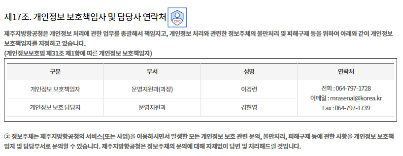 

제17조. 개인정보 보호책임자 및 담당자 연락처


① 제주지방항공청은 개인정보 처리에 관한 업무를 총괄해서 책임지고, 개인정보 처리와 관련한 정보주체의 불만처리 및 피해구제 등을 위하여 아래와 같이 개인정보 보호책임자를 지정하고 있습니다.
(개인정보보호법 제31조 제1항에 따른 개인정보 보호책임자)

구분
부서
성명
연락처
개인정보 보호책임자
운영지원과(과장)
이경련
전화 : 064-797-1728
이메일 : mrasenal@korea.kr
 Fax : 064-797-1739
개인정보 보호 담당자
운영지원과 
홍기환

② 정보주체는 제주지방항공청의 서비스(또는 사업)을 이용하시면서 발생한 모든 개인정보 보호 관련 문의, 불만처리, 피해구제 등에 관한 사항을 개인정보 보호책임자 및 담당부서로 문의할 수 있습니다. 제주지방항공청은 정보주체의 문의에 대해 지체없이 답변 및 처리해드릴 것입니다.
