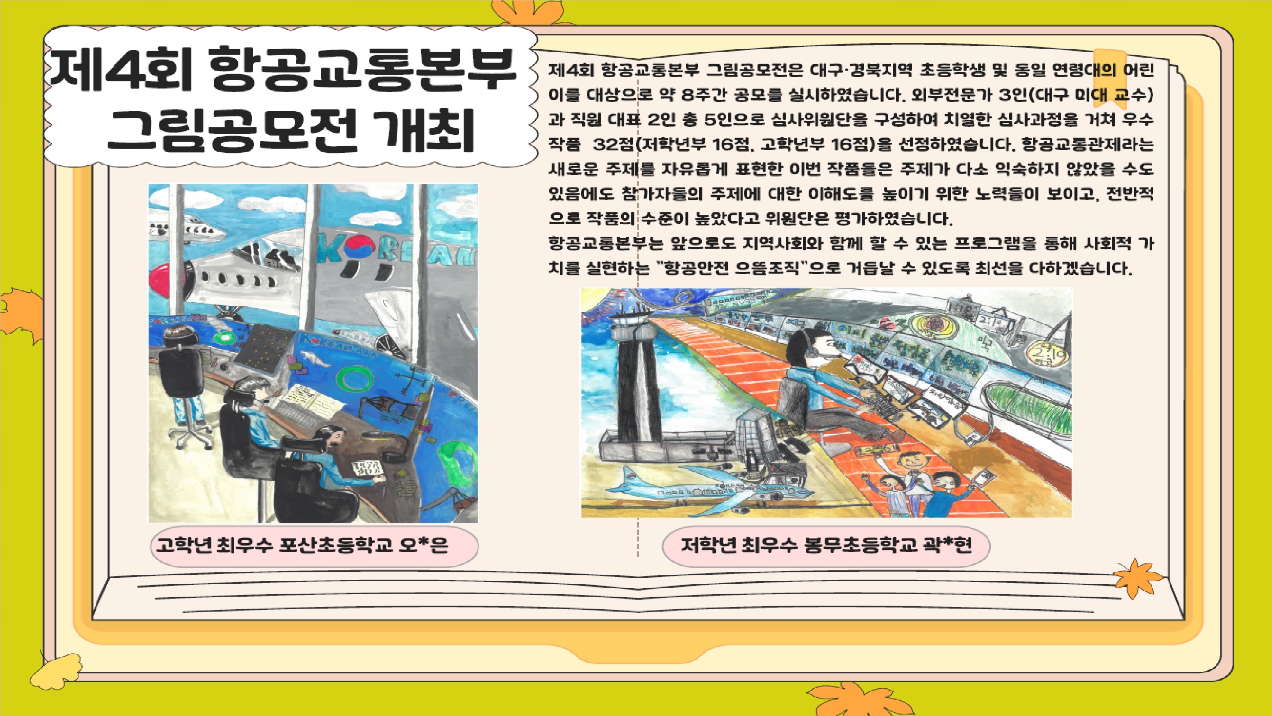 제4회 항공교통본부 그림공모전 개최

제4회 항공교통본부 그림공모전은 대구·경북지역 초등학생 및 동일 연령대의 어린이를 대상으로 약 8주간 공모를 실시하였습니다. 외부전문가 3인(대구 미대 교수)과 직원 대표 2인 총 5인으로 심사위원단을 구성하여 치열한 심사과정을 거쳐 우수 작품 32점(저학년부 16점, 고학년부 16점)을 선정하였습니다. 항공교통관제라는 새로운 주제를 자유롭게 표현한 이번 작품들은 주제가 다소 익숙하지 않았을 수도 있음에도 참가자들의 주제에 대한 이해도를 높이기 위한 노력들이 보이고, 전반적으로 작품의 수준이 높았다고 위원단은 평가하였습니다.
항공교통본부는 앞으로도 지역사회와 함께 할 수 있는 프로그램을 통해 사회적 가치를 실현하는 항공안전 으뜸조직 으로 거듭날 수 있도록 최선을 다하겠습니다.

고학년 최우수 포산초등학교 오*은
저학녀 최우수 봉무초등학교 곽*현

책임운영기관 국토교통부 항공교통본부
