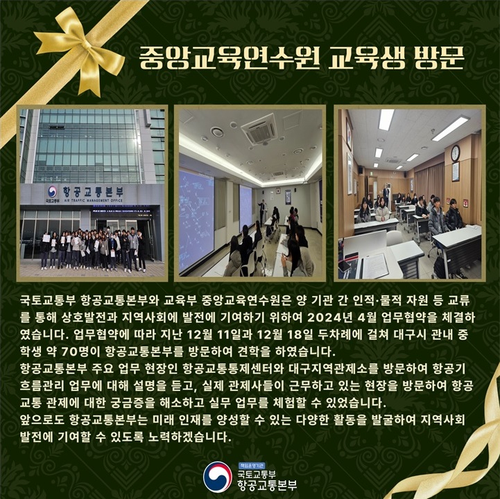 
국토교통부 항공교통본부와 교육부 중앙교육연수원은 양 기관 간 인적 · 물적 자원 등 교류를 통해 상호발전과 지역사회 발전에 기여하기 위하여 2024년 4월 업무협약을 체결하였습니다.
업무협약에 따라 지난 12월 11일과 12월 18일 두 차례에 걸쳐 대구시 관내 중학생 약 70명이 항공교통본부를 방문하여 견학을 하였습니다.
항공교통본부 주요 업무 현장인 항공교통통제센터와 대구지역관제소를 방문하여 항공기 흐름관리 업무에 대해 설명을 듣고, 실제 관제사들이 근무하고 있는 현장을 방문하여 항공교통 관제에 대한 궁금증을 해소하고 실무 업무를 체험할 수 있었습니다.
앞으로도 항공교통본부는 미래 인재를 양성할 수 있는 다양한 활동을 발굴하여 지역사회 발전에 기여할 수 있도록 노력하겠습니다.

책임운영기관 국토교통부 항공교통본부
