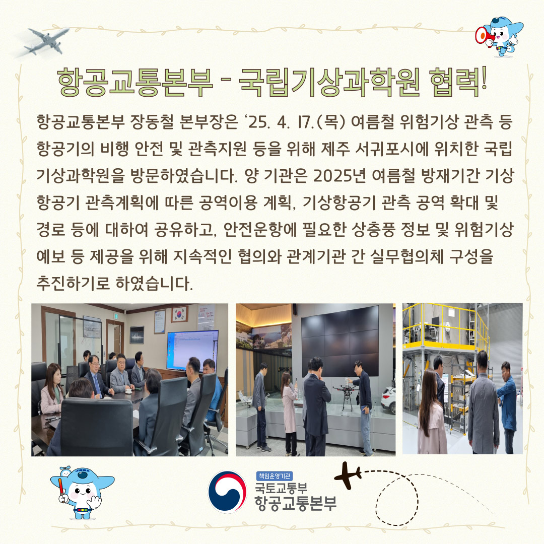 2025년 4월 카드뉴스 항공교통본부 - 국립기상과학원 협력!
항공교통본부 장동철 본부장은 25. 4. 17. (목) 여름철 위험기상 관측 등 항공기의 비행 안전 및 관측 지원 등을 위해 제주 서귀포시에 위치한 국립기상과학원을 방문하였습니다.
양 기관은 2025년 여름철 방재기간 기상항공기 관측 계획에 따른 공역 이용 계획, 기상항공기 관측 공역 확대 및 경로 등에 대하여 공유하고, 안전운항에 필요한 상품형 정보 및 위험기상 예보 등 제공을 위해 지속적인 협의와 관계기관 간 실무협의체 구성을 추진하기로 하였습니다.