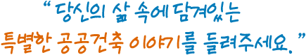 당신의 삶 속에 담겨있는 특별한 공공건축 이야기를 들려주세요.