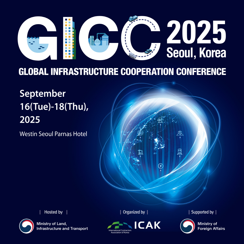 1. GICC 2025 Seoul, Korea
GLOBAL INFRASTRUCTURE COOPERATION CONFERENCE
September 16(Tue) - 18(Thu), 2025
Westin Seoul Parnas Hotel
Hosted by Ministry of Land, Infrastructure and Transport
Organized by ICAK
Supported by Ministry of Foreign Affairs
