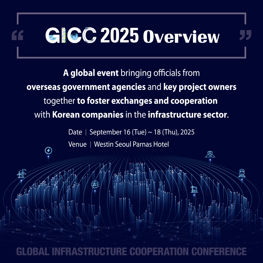 3. GICC 2025 Overview
A global event bringing officials from overseas government agencies and key project owners together to foster exchanges and cooperation with Korean companies in the infrastructure sector.
Date: September 16 (Tue) ~ 18 (Thu), 2025
Venue: Westin Seoul Parnas Hotel
