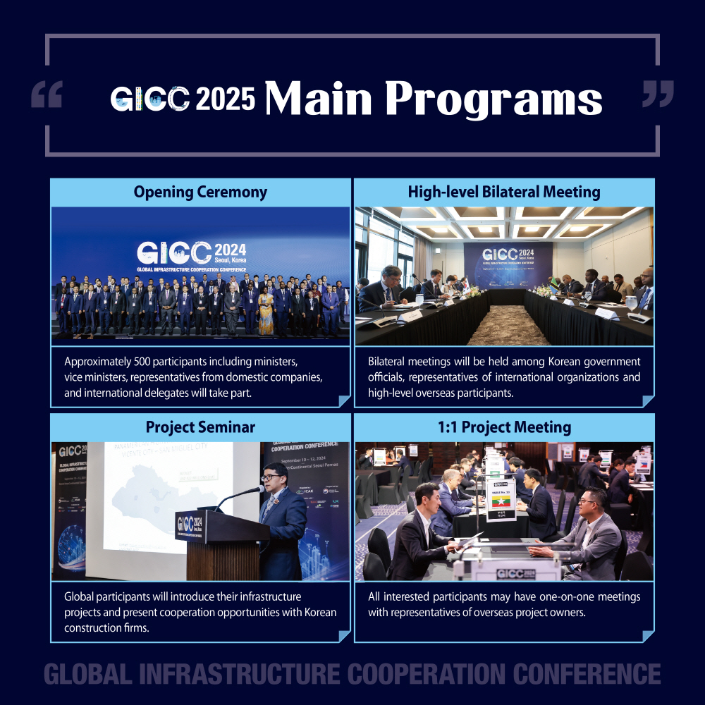 5. GICC 2025 Main Programs
Opening Ceremony - Approximately 500 participants including ministers, vice ministers, representatives from domestic companies, and international delegates will take part.
High-level Bilateral Meeting - Bilateral meetings will be held among Korean government officials, representatives of international organizations and high-level overseas participants.
Project Seminar - Global participants will introduce their infrastructure projects and present cooperation opportunities with Korean construction firms.
1:1 Project Meeting - All interested participants may have one-on-one meetings with representatives of overseas project owners.
