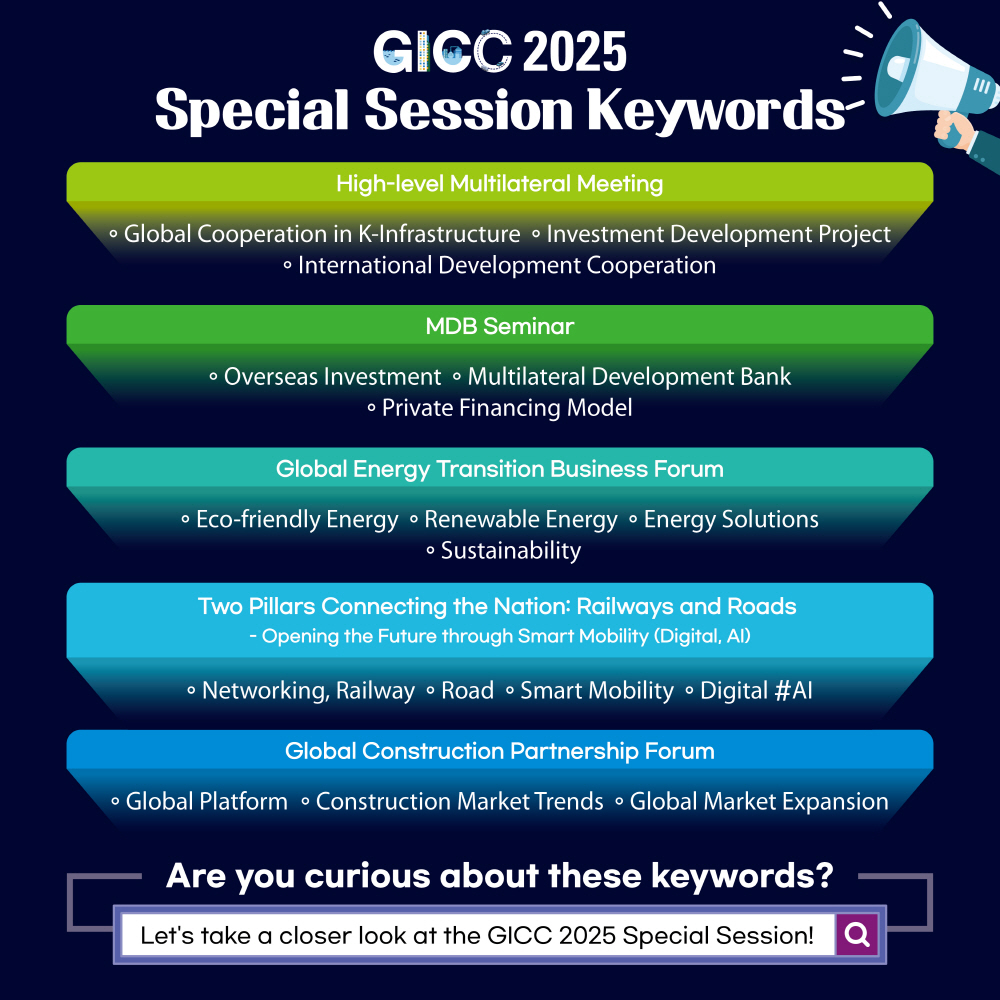 GICC 2025 Special Session Keywords

High-level Multilateral Meeting
◦ Global Cooperation in K-Infrastructure ◦ Investment Development Project ◦ International Development Cooperation

MDB Seminar
◦ Overseas Investment ◦ Multilateral Development Bank ◦ Private Financing Model

Global Energy Transition Business Forum
◦ Eco-friendly Energy ◦ Renewable Energy ◦ Energy Solutions ◦ Sustainability

Two Pillars Connecting the Nation: Railways and Roads
- Opening the Future through Smart Mobility (Digital, AI)
◦ Networking, Railway ◦ Road ◦ Smart Mobility ◦ Digital #AI

Global Construction Partnership Forum
◦ Global Platform ◦ Construction Market Trends ◦ Global Market Expansion

Are you curious about these keywords?
Let's take a closer look at the GICC 2025 Special Session!