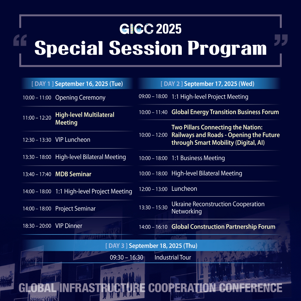 GICC 2025 Special Session Program

[DAY 1] September 16, 2025 (Tue)  
10:00 – 11:00 Opening Ceremony  
11:00 – 12:20 High-level Multilateral Meeting  
12:30 – 13:30 VIP Luncheon  
13:30 – 18:00 High-level Bilateral Meeting  
13:40 – 17:40 MDB Seminar  
14:00 – 18:00 1:1 High-level Project Meeting  
14:00 – 18:00 Project Seminar  
18:30 – 20:00 VIP Dinner  

[DAY 2] September 17, 2025 (Wed)  
09:00 – 18:00 1:1 High-level Project Meeting  
10:00 – 11:40 Global Energy Transition Business Forum  
10:00 – 12:00 Two Pillars Connecting the Nation: Railways and Roads - Opening the Future through Smart Mobility (Digital, AI)  
10:00 – 18:00 1:1 Business Meeting  
10:00 – 18:00 High-level Bilateral Meeting  
12:00 – 13:00 Luncheon  
13:30 – 15:30 Ukraine Reconstruction Cooperation Networking  
14:00 – 16:10 Global Construction Partnership Forum  

[DAY 3] September 18, 2025 (Thu)  
09:30 – 16:30 Industrial Tour  

GLOBAL INFRASTRUCTURE COOPERATION CONFERENCE
