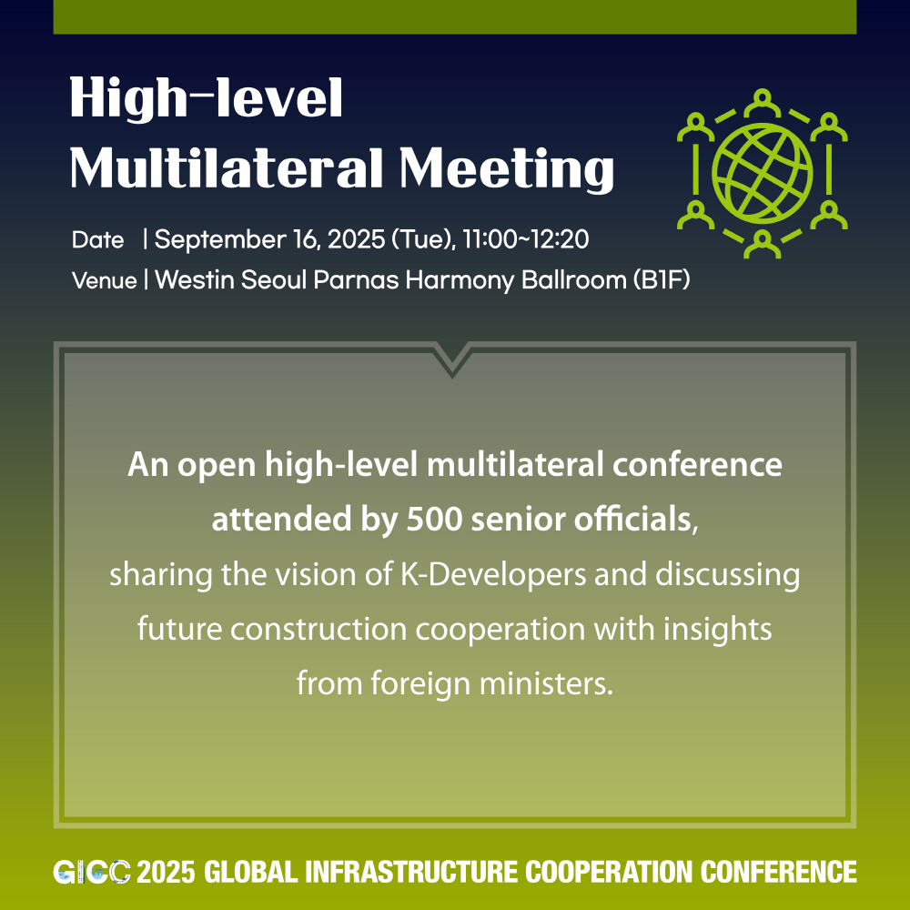 High-level Multilateral Meeting  
Date | September 16, 2025 (Tue), 11:00~12:20  
Venue | Westin Seoul Parnas Harmony Ballroom (B1F)  

An open high-level multilateral conference attended by 500 senior officials,  
sharing the vision of K-Developers and discussing future construction cooperation with insights from foreign ministers.  

GICC 2025 GLOBAL INFRASTRUCTURE COOPERATION CONFERENCE