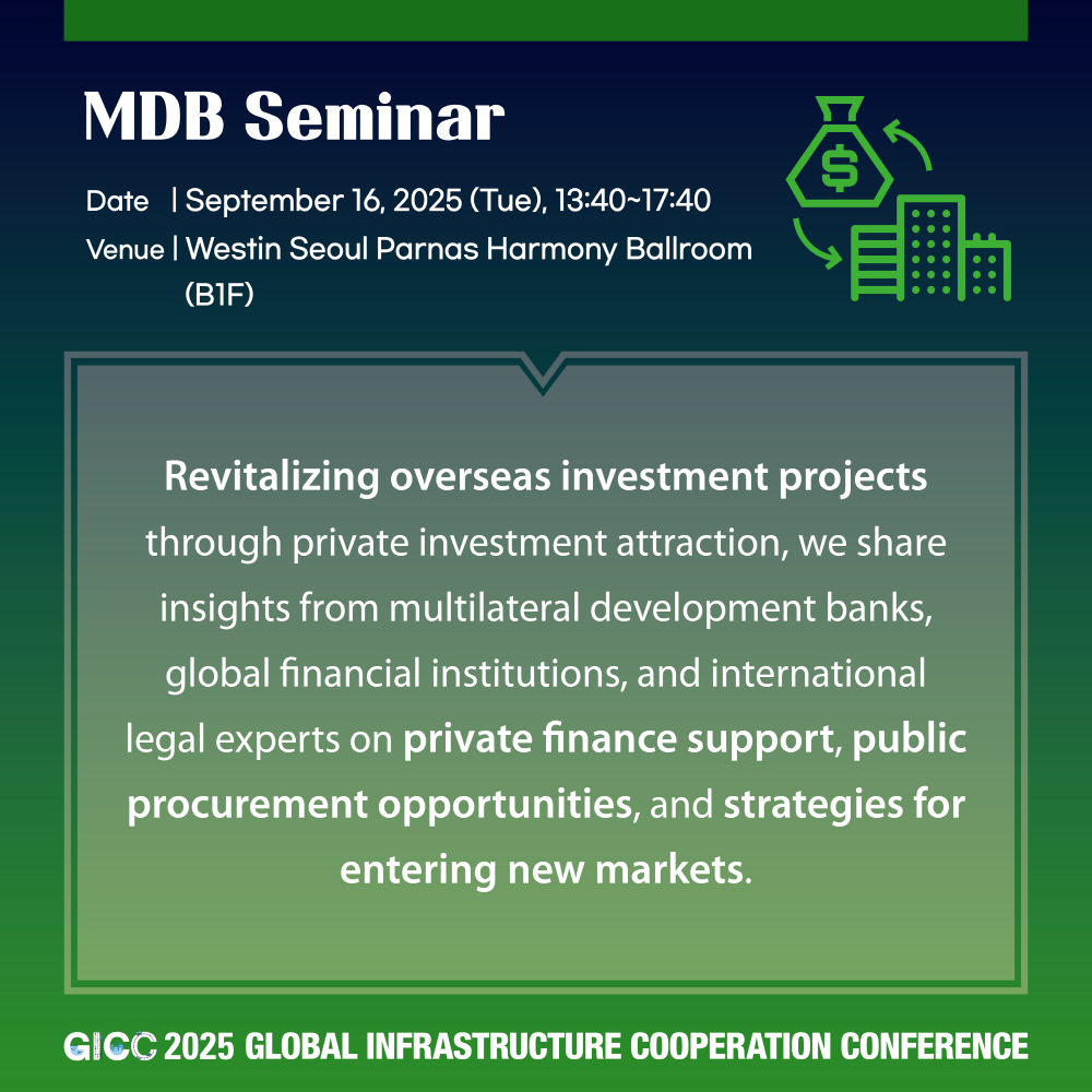 MDB Seminar  
Date | September 16, 2025 (Tue), 13:40~17:40  
Venue | Westin Seoul Parnas Harmony Ballroom (B1F)  

Revitalizing overseas investment projects through private investment attraction, we share insights from multilateral development banks, global financial institutions, and international legal experts on private finance support, public procurement opportunities, and strategies for entering new markets.  

GICC 2025 GLOBAL INFRASTRUCTURE COOPERATION CONFERENCE