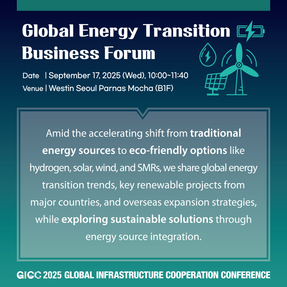Global Energy Transition Business Forum  
Date | September 17, 2025 (Wed), 10:00~11:40  
Venue | Westin Seoul Parnas Mocha (B1F)  

Amid the accelerating shift from traditional energy sources to eco-friendly options like hydrogen, solar, wind, and SMRs, we share global energy transition trends, key renewable projects from major countries, and overseas expansion strategies, while exploring sustainable solutions through energy source integration.  

GICC 2025 GLOBAL INFRASTRUCTURE COOPERATION CONFERENCE