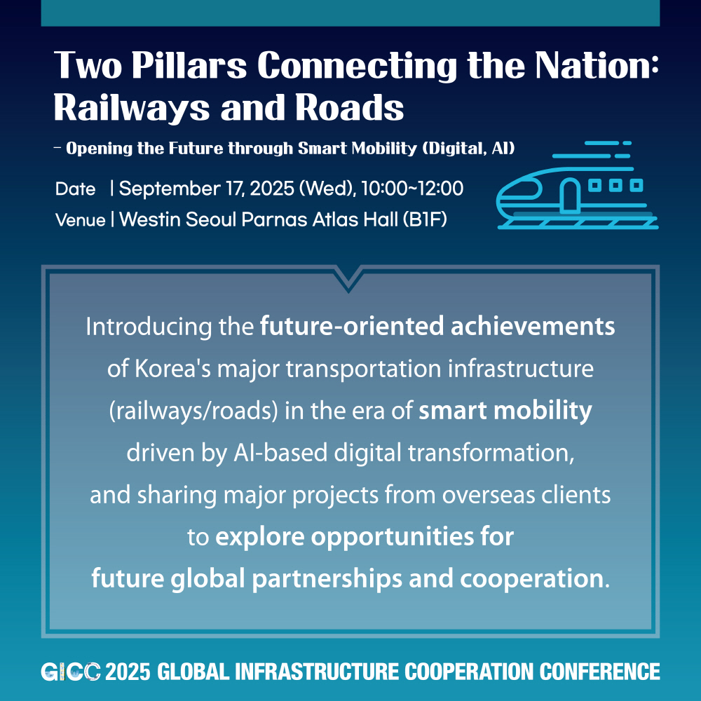 Two Pillars Connecting the Nation: Railways and Roads  
- Opening the Future through Smart Mobility (Digital, AI)  
Date | September 17, 2025 (Wed), 10:00~12:00  
Venue | Westin Seoul Parnas Atlas Hall (B1F)  

Introducing the future-oriented achievements of Korea's major transportation infrastructure (railways/roads) in the era of smart mobility driven by AI-based digital transformation, and sharing major projects from overseas clients to explore opportunities for future global partnerships and cooperation.  

GICC 2025 GLOBAL INFRASTRUCTURE COOPERATION CONFERENCE