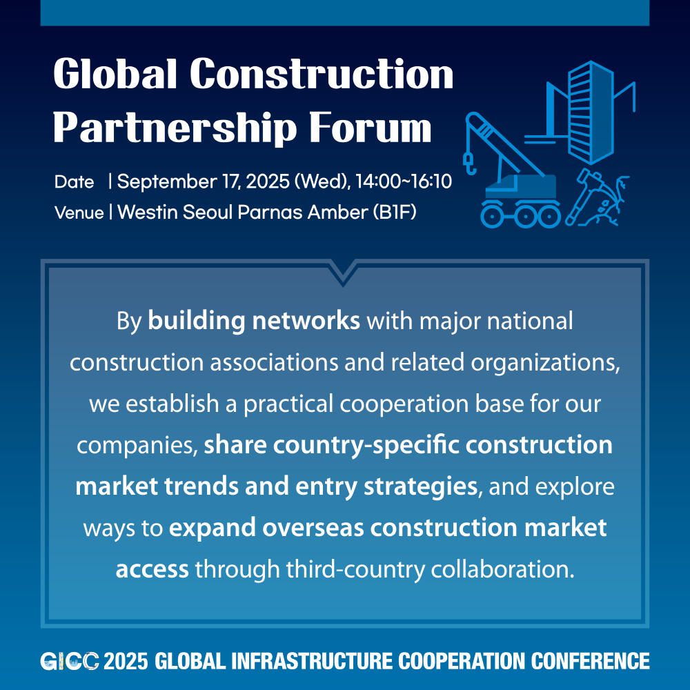 Global Construction Partnership Forum  
Date | September 17, 2025 (Wed), 14:00~16:10  
Venue | Westin Seoul Parnas Amber (B1F)  

By building networks with major national construction associations and related organizations, we establish a practical cooperation base for our companies, share country-specific construction market trends and entry strategies, and explore ways to expand overseas construction market access through third-country collaboration.  

GICC 2025 GLOBAL INFRASTRUCTURE COOPERATION CONFERENCE