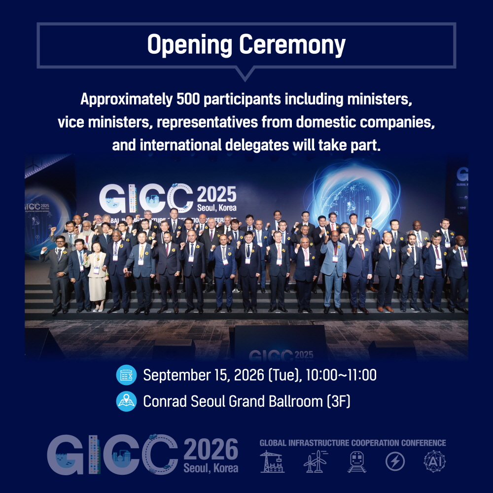 Opening Ceremony

Approximately 500 participants including ministers,
vice ministers, representatives from domestic companies,
and international delegates will take part.

September 15, 2026 (Tue), 10:00~11:00
Conrad Seoul Grand Ballroom (3F)

GICC 2026
Seoul, Korea
GLOBAL INFRASTRUCTURE COOPERATION CONFERENCE
