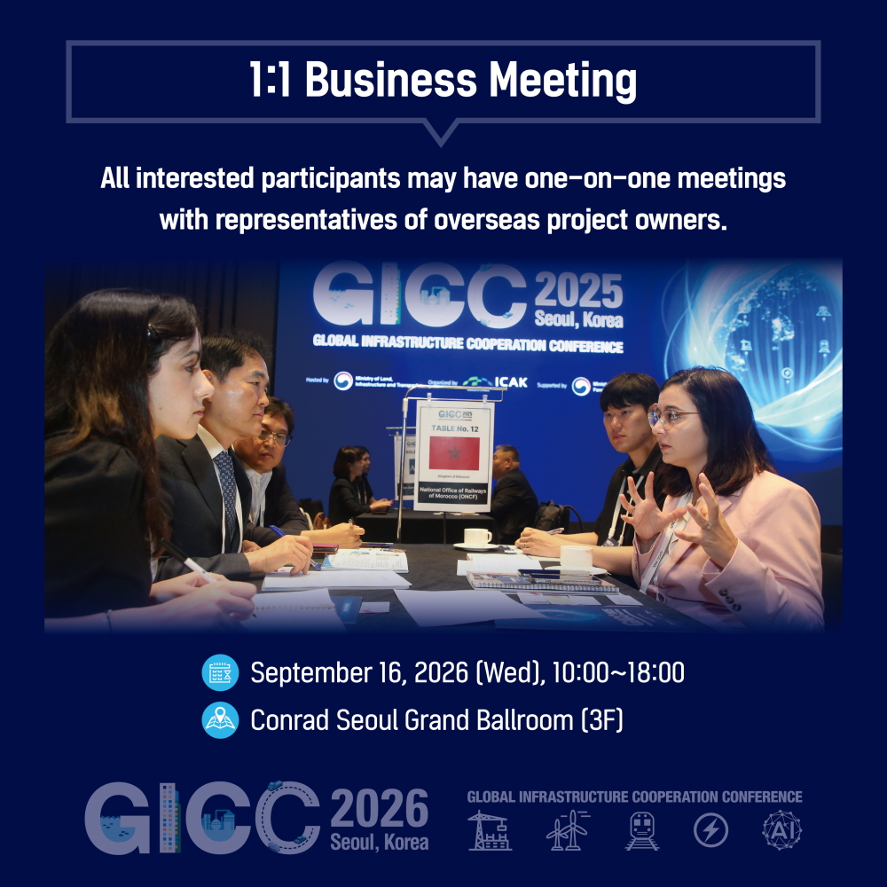 1:1 Business Meeting

All interested participants may have one-on-one meetings
with representatives of overseas project owners.

September 16, 2026 (Wed), 10:00~18:00
Conrad Seoul Grand Ballroom (3F)

GICC 2026
Seoul, Korea
GLOBAL INFRASTRUCTURE COOPERATION CONFERENCE
