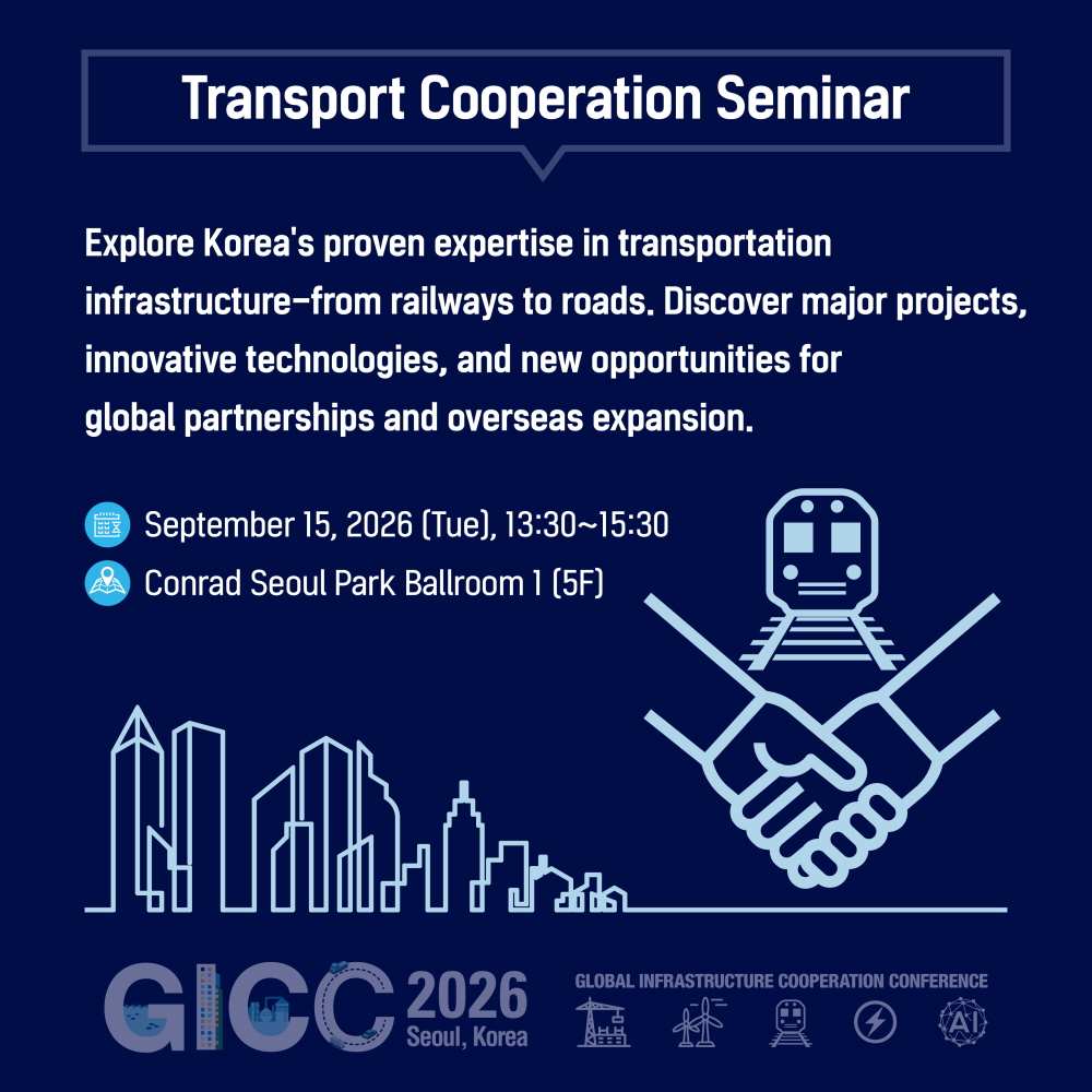 Transport Cooperation Seminar

Explore Korea's proven expertise in transportation
infrastructure—from railways to roads. Discover major projects,
innovative technologies, and new opportunities for
global partnerships and overseas expansion.

September 15, 2026 (Tue), 13:30~15:30
Conrad Seoul Park Ballroom 1 (5F)

GICC 2026
Seoul, Korea
GLOBAL INFRASTRUCTURE COOPERATION CONFERENCE