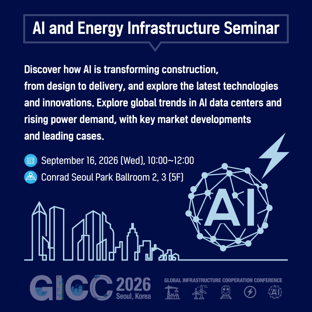 AI and Energy Infrastructure Seminar

Discover how AI is transforming construction,
from design to delivery, and explore the latest technologies
and innovations. Explore global trends in AI data centers and
rising power demand, with key market developments
and leading cases.

September 16, 2026 (Wed), 10:00~12:00
Conrad Seoul Park Ballroom 2, 3 (5F)

GICC 2026
Seoul, Korea
GLOBAL INFRASTRUCTURE COOPERATION CONFERENCE
